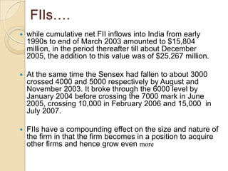 FIIs….while cumulative net FII inflows into India from early 1990s to end of March 2003 amounted to $15,804 million, in the period thereafter till about December 2005, the addition to this value was of $25,267 million. At the same time the Sensexhad fallen to about 3000 crossed 4000 and 5000 respectively by August and November 2003. It broke through the 6000 level by January 2004 before crossing the 7000 mark in June 2005, crossing 10,000 in February 2006 and 15,000  in July 2007.FIIs have a compounding effect on the size and nature of the firm in that the firm becomes in a position to acquire other firms and hence grow even more