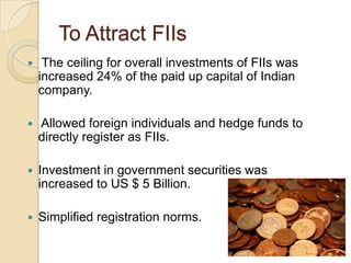 To Attract FIIsThe ceiling for overall investments of FIIs was increased 24% of the paid up capital of Indian company. Allowed foreign individuals and hedge funds to directly register as FIIs. Investment in government securities was increased to US $ 5 Billion. Simplified registration norms. 