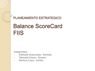 PLANEAMIENTO ESTRATEGICO

Balance ScoreCard
FIIS


Integrantes:
-   Andrade Zuasnabar, Daniela.
-   Taboada Casas, Susam
-   Ventura Luyo, Carlos
 