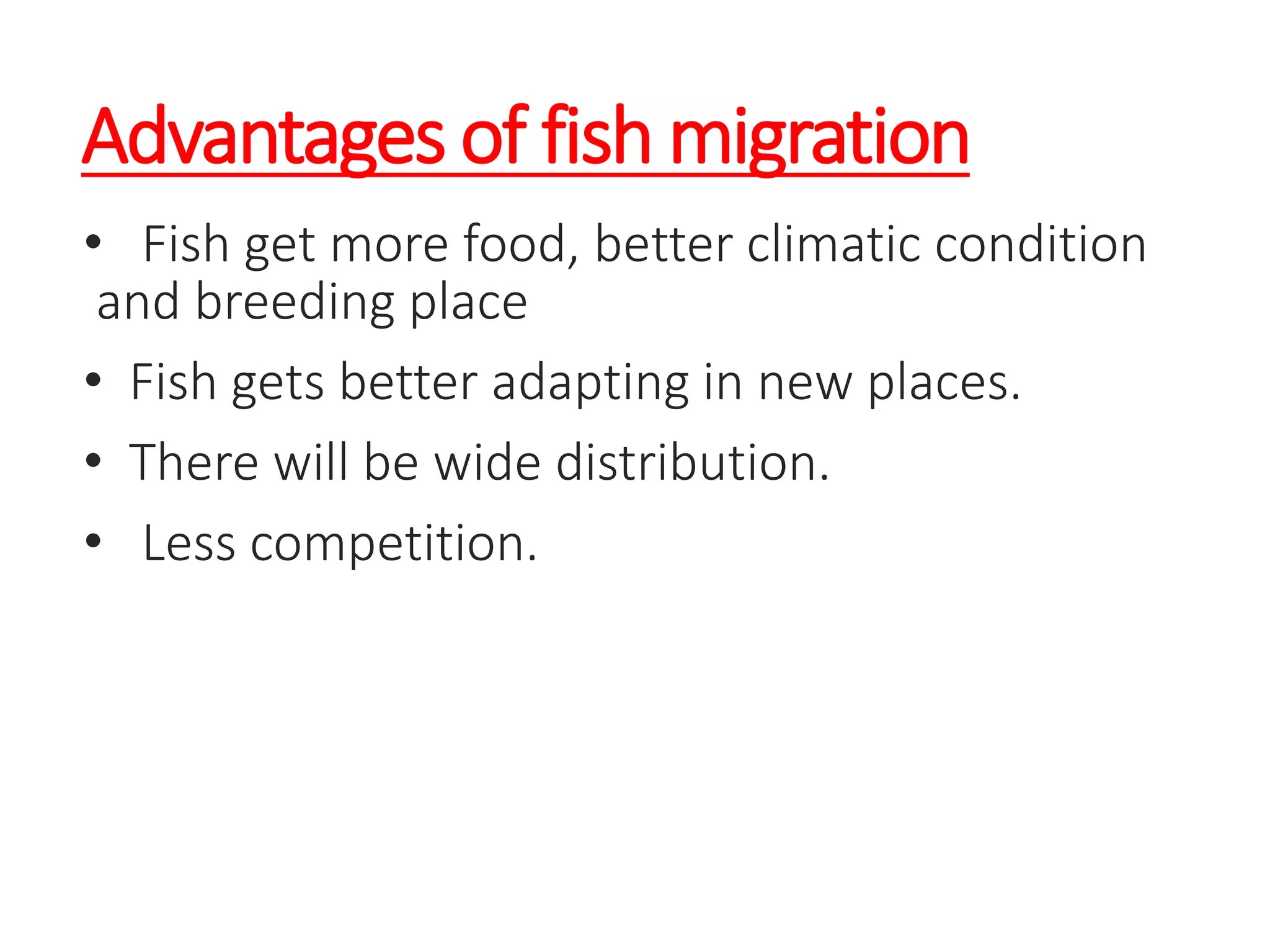 Advantages of fish migration
• Fish get more food, better climatic condition
and breeding place
• Fish gets better adapting in new places.
• There will be wide distribution.
• Less competition.
 