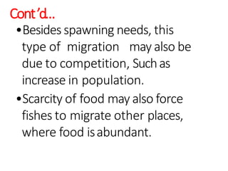 Cont’d…
•Besides spawning needs, this
type of migration may also be
due to competition, Suchas
increase in population.
•Scarcity of food may also force
fishes to migrate other places,
where food isabundant.
 