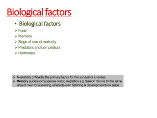 Biologicalfactors
• Biological factors
Food
Memory
Stageof sexualmaturity
Predators and competitors
Hormones
 Availability of food is the primary factor for the survival of juveniles
 Memory guidessome speciesduring migration e.g. Salmonreturns to the same
area of river for spawning, where its own hatching & development took place
 