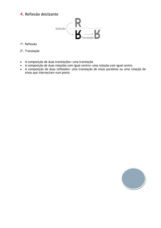 4. Reflexão deslizante
1º. Reflexão
2º. Translação
 A composição de duas translações= uma translação
 A composição de duas rotações com igual centro= uma rotação com igual centro
 A composição de duas reflexões= uma translação de eixos paralelos ou uma rotação de
eixos que intersectam num ponto
 