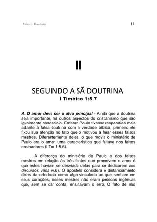 Fiéis à Verdade                                          11




                            II

      SEGUINDO A SÃ DOUTRINA
                    I Timóteo 1:5-7

A. O amor deve ser o alvo principal - Ainda que a doutrina
seja importante, há outros aspectos do cristianismo que são
igualmente essenciais. Embora Paulo tivesse respondido mais
adiante à falsa doutrina com a verdade bíblica, primeiro ele
fixou sua atenção no fato que o motivou a frear esses falsos
mestres. Diferentemente deles, o que movia o ministério de
Paulo era o amor, uma característica que faltava nos falsos
ensinadores (I Tm 1:5,6).

       A diferença do ministério de Paulo e dos falsos
mestres em relação às três fontes que promovem o amor é
que estes haviam se desviado delas para se dedicarem aos
discursos vãos (v.6). O apóstolo considera o distanciamento
deles da ortodoxia como algo vinculado ao que sentiam em
seus corações. Esses mestres não eram pessoas ingênuas
que, sem se dar conta, ensinavam o erro. O fato de não
 