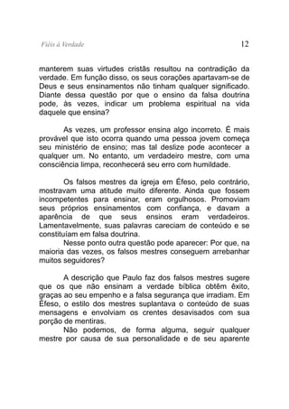 Fiéis à Verdade                                           12


manterem suas virtudes cristãs resultou na contradição da
verdade. Em função disso, os seus corações apartavam-se de
Deus e seus ensinamentos não tinham qualquer significado.
Diante dessa questão por que o ensino da falsa doutrina
pode, às vezes, indicar um problema espiritual na vida
daquele que ensina?

       As vezes, um professor ensina algo incorreto. É mais
provável que isto ocorra quando uma pessoa jovem começa
seu ministério de ensino; mas tal deslize pode acontecer a
qualquer um. No entanto, um verdadeiro mestre, com uma
consciência limpa, reconhecerá seu erro com humildade.

        Os falsos mestres da igreja em Éfeso, pelo contrário,
mostravam uma atitude muito diferente. Ainda que fossem
incompetentes para ensinar, eram orgulhosos. Promoviam
seus próprios ensinamentos com confiança, e davam a
aparência de que seus ensinos eram verdadeiros.
Lamentavelmente, suas palavras careciam de conteúdo e se
constituíam em falsa doutrina.
        Nesse ponto outra questão pode aparecer: Por que, na
maioria das vezes, os falsos mestres conseguem arrebanhar
muitos seguidores?

       A descrição que Paulo faz dos falsos mestres sugere
que os que não ensinam a verdade bíblica obtêm êxito,
graças ao seu empenho e a falsa segurança que irradiam. Em
Éfeso, o estilo dos mestres suplantava o conteúdo de suas
mensagens e envolviam os crentes desavisados com sua
porção de mentiras.
       Não podemos, de forma alguma, seguir qualquer
mestre por causa de sua personalidade e de seu aparente
 
