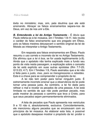 Fiéis à Verdade                                              13


êxito no ministério; mas, sim, pela doutrina que ele está
ensinando. Abraçar os falsos ensinamentos separa-nos de
Deus, em vez de nos unir a Ele.

B. Entendendo a lei do Antigo Testamento - É óbvio que
Paulo referia-se à lei mosaica, em I Timóteo 1:8-11. Isto revela
o caráter do falso ensinamento que era pregado em Éfeso,
pois os falsos mestres deturpavam o sentido original da lei de
Moisés ao interpretar o Antigo Testamento.

        Em resposta aos falsos ensinamentos em Éfeso, Paulo
resumiu o uso correto e incorreto da lei no Antigo Testamento.
Ele afirmou que a lei é boa, se for usada legitimamente (v.8).
Ainda que o apóstolo não tenha explicado mais a fundo seu
ponto de vista nesta passagem, a explicação sobre o conceito
da lei está explícito em suas outras epístolas (Rm 7:7-25;
G13:23; 4:7). Em I Timóteo 1:9, Paulo assinalou que a lei não
é feita para o justo, mas, para os transgressores e rebeldes.
Esta é a chave para se compreender o propósito da lei.
        A lei não tem poder para tornar ninguém justo. É
extremamente incorreto ensinar que a observância da lei pode
tornar uma pessoa justa. Ao contrário, a lei foi dada para
refrear o mal e revelar os pecados de uma pessoa. A lei está
limitada no sentido de que não pode perdoar pecado, mas
pode mostrar às pessoas o caminho que leva a Cristo, para
que seus pecados sejam permanentemente eliminados.

        A lista de pecados que Paulo apresenta nos versículos
9 e 10 não é, absolutamente, exclusiva. Coincidentemente,
ele mencionou alguns pecados que se encaixavam com os
princípios da lei mosaica. Ao elaborar esta lista, é possível
que o apóstolo desejasse mostrar o propósito da lei: proibir o
 