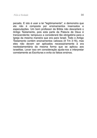 Fiéis à Verdade                                            14


pecado. E isto é usar a lei "legitimamente", e demonstra que
ela não é composta por ensinamentos insensatos e
especulações. Um bom professor da Bíblia não descartará o
Antigo Testamento, pois esta parte da Palavra de Deus é
transcendente; tampouco a considerará tão obrigatória para a
Igreja da mesma maneira que era para Israel. Todo o Antigo
Testamento contém ensinamentos valiosos (II Tm 3:16), mas
eles não devem ser aplicados necessariamente à era
neotestamentária da mesma forma que se aplicou aos
israelitas. Levar isso em consideração ajuda-nos a interpretar
corretamente as Escrituras e evita os falsos ensinos.
 