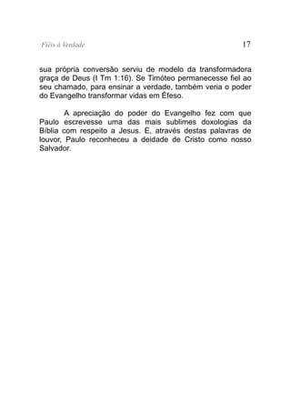 Fiéis à Verdade                                        17


sua própria conversão serviu de modelo da transformadora
graça de Deus (I Tm 1:16). Se Timóteo permanecesse fiel ao
seu chamado, para ensinar a verdade, também veria o poder
do Evangelho transformar vidas em Éfeso.

        A apreciação do poder do Evangelho fez com que
Paulo escrevesse uma das mais sublimes doxologias da
Bíblia com respeito a Jesus. E, através destas palavras de
louvor, Paulo reconheceu a deidade de Cristo como nosso
Salvador.
 