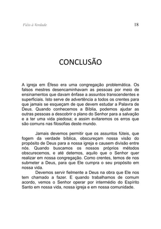 Fiéis à Verdade                                             18




                    CONCLUSÃO

A igreja em Éfeso era uma congregação problemática. Os
falsos mestres desencaminhavam as pessoas por meio de
ensinamentos que davam ênfase a assuntos transcendentes e
superficiais. Isto serve de advertência a todos os crentes para
que jamais se esqueçam de que devem estudar a Palavra de
Deus. Quando conhecemos a Bíblia, podemos ajudar as
outras pessoas a descobrir o plano do Senhor para a salvação
e a ter uma vida piedosa; e assim evitaremos os erros que
são comuns nas filosofias deste mundo.

        Jamais devemos permitir que os assuntos fúteis, que
fogem da verdade bíblica, obscureçam nossa visão do
propósito de Deus para a nossa igreja e causem divisão entre
nós. Quando buscamos os nossos próprios métodos
obscurecemos, e até detemos, aquilo que o Senhor quer
realizar em nossa congregação. Como crentes, temos de nos
submeter a Deus, para que Ele cumpra o seu propósito em
nossa vida.
        Devemos servir fielmente a Deus na obra que Ele nos
tem chamado a fazer. E quando trabalhamos de comum
acordo, vemos o Senhor operar por intermédio do Espírito
Santo em nossa vida, nossa igreja e em nossa comunidade.
 