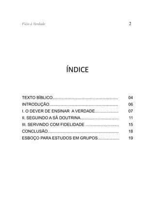 Fiéis à Verdade                                                            2




                                ÍNDICE


TEXTO BÍBLICO..........................................................    04
INTRODUÇÃO.............................................................    06
I. O DEVER DE ENSINAR A VERDADE.....................                       07
II. SEGUINDO A SÃ DOUTRINA..................................               11
III. SERVINDO COM FIDELIDADE …..........................                   15
CONCLUSÃO...............................................................   18
ESBOÇO PARA ESTUDOS EM GRUPOS...................                           19
 