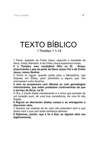 Fiéis à Verdade                                         4




      TEXTO BÍBLICO
                   I Timóteo 1.1-14

1 Paulo, apóstolo de Cristo Jesus, segundo o mandado de
Deus, nosso Salvador, e de Cristo Jesus,esperança nossa,
2 a Timóteo, meu verdadeiro filho na fé:             Graça,
misericórdia e paz da parte de Deus nosso Pai e de Cristo
Jesus, nosso Senhor.
3 Como te roguei, quando partia para a Macedónia, que
ficasses em Éfeso, para advertires a alguns que não
ensinassem outra doutrina,
4 nem se ocupassem com fábulas ou com genealogias
intermináveis, que antes produzem controvérsias do que
o serviço de Deus, na fé.
5 Ora, o intuito deste mandamento é o amor que procede de
um coração puro, de uma boa consciência, de uma fé não
fingida.
6 Alguns se desviaram destas coisas e se entregaram a
discursos vãos.
7 Querem ser mestres da lei, mas não entendem nem o que
dizem nem o que com tanta confiança afirmam.
8 Sabemos, porém, que a lei é boa, se alguém dela usa
legitimamente,
 