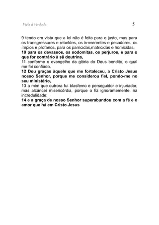 Fiéis à Verdade                                           5


9 tendo em vista que a lei não é feita para o justo, mas para
os transgressores e rebeldes, os irreverentes e pecadores, os
ímpios e profanos, para os parricidas,matricidas e homicidas,
10 para os devassos, os sodomitas, os perjuros, e para o
que for contrário à sã doutrina,
11 conforme o evangelho da glória do Deus bendito, o qual
me foi confiado.
12 Dou graças àquele que me fortaleceu, a Cristo Jesus
nosso Senhor, porque me considerou fiel, pondo-me no
seu ministério,
13 a mim que outrora fui blasfemo e perseguidor e injuriador,
mas alcancei misericórdia, porque o fiz ignorantemente, na
incredulidade;
14 e a graça de nosso Senhor superabundou com a fé e o
amor que há em Cristo Jesus
 
