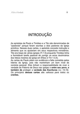 Fiéis à Verdade                                              6




                   INTRODUÇÃO
As epístolas de Paulo a Timóteo e a Tito são denominadas de
"pastorais" porque foram escritas a dois pastores da Igreja
primitiva. Nessas duas cartas, o apóstolo concede instrução e
alimento que os ajudariam em seus respectivos ministérios.
Tito era bispo de várias igrejas (Tt 1:5),enquanto Timóteo tinha
a formidável tarefa pastoral de corrigir os erros doutrinários
dos falsos mestres da igreja em Éfeso (I Tm 1:3,4).
As cartas de Paulo põem em evidência a falta cometida pelos
líderes da Igreja, pois não mantinham um bom nível de
conduta pessoal. Eles tinham a responsabilidade de viver a
verdade da Palavra de Deus nas igrejas e entre seu povo, e
também de proteger a verdade das Escrituras (vv. 14,15).
Os princípios dessas cartas são valiosos para todos os
crentes.
 