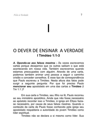 Fiéis à Verdade                                             7




                              I
O DEVER DE ENSINAR A VERDADE
                     I Timóteo 1:1-3

A. Opondo-se aos falsos mestres - Às vezes escrevemos
cartas porque desejamos que os outros saibam o que está
acontecendo em nossa vida. Também escrevemos quando
estamos preocupados com alguém. Através de uma carta,
podemos também animar uma pessoa a seguir o caminho
cristão e conceder conselhos. É esse tipo de correspondência
que Paulo escreveu a Timóteo. Nesta altura dos fatos pode
surgir a seguinte pergunta: Por que foi preciso Paulo
mencionar seu apostolado em uma das cartas a Timóteo (I
Tm 1:1 )?

        Em sua carta a Timóteo, seu filho na fé, Paulo recorreu
ao seu ministério apostólico. Ainda que não fosse necessário
ao apóstolo recordar isso a Timóteo, à igreja em Éfeso fazia-
se necessário, por causa de seus falsos mestres. Quando o
conteúdo da carta de Paulo fosse conhecido pela igreja seu
apostolado respaldaria a autoridade do jovem Timóteo como
líder espiritual.
        Timóteo não se declara a si mesmo como líder. Sua
 
