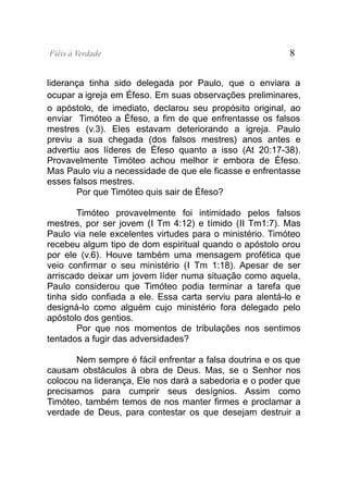 Fiéis à Verdade                                           8


liderança tinha sido delegada por Paulo, que o enviara a
ocupar a igreja em Éfeso. Em suas observações preliminares,
o apóstolo, de imediato, declarou seu propósito original, ao
enviar Timóteo a Éfeso, a fim de que enfrentasse os falsos
mestres (v.3). Eles estavam deteriorando a igreja. Paulo
previu a sua chegada (dos falsos mestres) anos antes e
advertiu aos líderes de Éfeso quanto a isso (At 20:17-38).
Provavelmente Timóteo achou melhor ir embora de Éfeso.
Mas Paulo viu a necessidade de que ele ficasse e enfrentasse
esses falsos mestres.
       Por que Timóteo quis sair de Éfeso?

        Timóteo provavelmente foi intimidado pelos falsos
mestres, por ser jovem (I Tm 4:12) e tímido (II Tm1:7). Mas
Paulo via nele excelentes virtudes para o ministério. Timóteo
recebeu algum tipo de dom espiritual quando o apóstolo orou
por ele (v.6). Houve também uma mensagem profética que
veio confirmar o seu ministério (I Tm 1:18). Apesar de ser
arriscado deixar um jovem líder numa situação como aquela,
Paulo considerou que Timóteo podia terminar a tarefa que
tinha sido confiada a ele. Essa carta serviu para alentá-lo e
designá-lo como alguém cujo ministério fora delegado pelo
apóstolo dos gentios.
        Por que nos momentos de tribulações nos sentimos
tentados a fugir das adversidades?

       Nem sempre é fácil enfrentar a falsa doutrina e os que
causam obstáculos à obra de Deus. Mas, se o Senhor nos
colocou na liderança, Ele nos dará a sabedoria e o poder que
precisamos para cumprir seus desígnios. Assim como
Timóteo, também temos de nos manter firmes e proclamar a
verdade de Deus, para contestar os que desejam destruir a
 