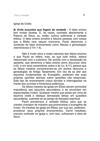 Fiéis à Verdade                                             9


Igreja de Cristo.

B. Evite assuntos que fogem da verdade - O falso ensino
tem muitas facetas. E, às vezes, contradiz abertamente a
Palavra de Deus, ou, então, sufoca sutilmente a verdade
bíblica. O falso ensino envolve e fascina pessoas com coisas
que a Bíblia nem sequer menciona. Paulo descreveu o
conteúdo do falso ensinamento como fábulas e genealogias
intermináveis (I Tm 1:4).

         Não é muito clara a exata natureza dos falsos ensinos
a que Paulo se refere, mas, ao que tudo indica, estava
relacionado com o judaísmo. De acordo com a declaração do
apóstolo, que denomina o falso ensino como discursos vãos
(v.6), e em seus comentários sobre a lei (vv. 8-11), parece que
os falsos mestres concentravam-se em pontos obscuros e
genealogias do Antigo Testamento. Em vez de se ater aos
assuntos fundamentais do Evangelho, preferiam dar suas
próprias opiniões teóricas sobre questões não essenciais.
Este tipo de ensinamento criava dúvidas e interrogações na
mente dos ouvintes e fomentava polêmicas.
         Os falsos mestres da igreja em Éfeso davam primordial
importância aos assuntos secundários e se envolviam em
especulações inúteis. Qualquer mestre que passe por cima da
doutrina cristã e dedique demasiado tempo em questões
secundárias, submete-se ao perigo do fracasso espiritual.
         Paulo proclamava a verdade bíblica, para que os
crentes vivessem de maneira que promovesse o evangelho de
Cristo. Os mestres da igreja em Éfeso, por sua vez, preferiam
proclamar seus próprios ensinamentos. Como resultado,
criavam confusão na igreja e, com isso, sufocavam a obra de
Deus.
 