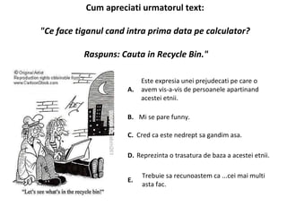 Cum apreciati urmatorul text:  "Ce face tiganul cand intra prima data pe calculator?  Raspuns: Cauta in Recycle Bin." A.  Este expresia unei prejudecati pe care o avem vis-a-vis de persoanele apartinand acestei etnii.  B.  Mi se pare funny.  C.  Cred ca este nedrept sa gandim asa.  D.  Reprezinta o trasatura de baza a acestei etnii.  E.  Trebuie sa recunoastem ca ...cei mai multi asta fac.  