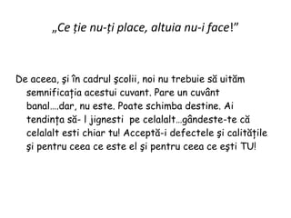 „ Ce ţie nu-ţi place, altuia nu-i face !” De aceea, şi în cadrul şcolii, noi nu trebuie să uităm semnificaţia acestui cuvant. Pare un cuvânt banal….dar, nu este. Poate schimba destine. Ai tendinţa să- l jignesti  pe celalalt…gândeste-te că celalalt esti chiar tu! Acceptă-i defectele şi calităţile  şi pentru ceea ce este el şi pentru ceea ce eşti TU! 
