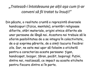 „ Tratează-i întotdeauna pe alţii aşa cum ţi-ar conveni să fii tratat tu însuţi!” Din păcate, o realitate cruntă o reprezintă diversele handicapuri (fizice, mentale), orientări religioase diferite, stări materiale, origini etnice diferite ale unor persoane de lângă noi. Acestora noi trebuie să le oferim posibilitatea de a se integra în colectivitate, de a-şi exprima părerile, de a simţi bucuria fiecărei zile. Dar, ne este mai uşor să folosim o etichetă pentru a caracteriza aceste persoane: ţigan, handicapat, bozgor, ţăran, pocăit, boşorog!. Puţini, dintre noi, realizează, ce impact au aceste etichete pentru fiecare dintre ei în parte. 