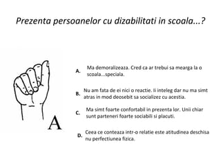 Prezenta persoanelor cu dizabilitati in scoala...? A.  Ma demoralizeaza. Cred ca ar trebui sa mearga la o scoala...speciala.  B.  Nu am fata de ei nici o reactie. Ii inteleg dar nu ma simt atras in mod deosebit sa socializez cu acestia.  C.  Ma simt foarte confortabil in prezenta lor. Unii chiar sunt parteneri foarte sociabili si placuti.  D.  Ceea ce conteaza intr-o relatie este atitudinea deschisa nu perfectiunea fizica.  