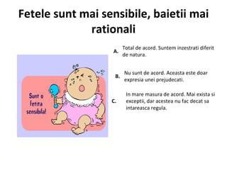 Fetele sunt mai sensibile, baietii mai rationali A.  Total de acord. Suntem inzestrati diferit de natura.  B.  Nu sunt de acord. Aceasta este doar expresia unei prejudecati.  C.  In mare masura de acord. Mai exista si exceptii, dar acestea nu fac decat sa intareasca regula.  