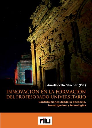 www.foroinnovacionuniversitaria.net
ISBN 978-84-944877-7-4
9 788494 487774
INNOVACIÓNENLAFORMACIÓN
DELPROFESORADOUNIVERSITARIO
Contribucionesdesdeladocencia,investigaciónytecnologías
Aurelio Villa Sánchez (Ed.)
Aurelio Villa
Sánchez (Ed.)
INNOVACIÓN EN LA FORMACIÓN
DEL PROFESORADO UNIVERSITARIO
Contribuciones desde la docencia,
investigación y tecnologías
Entidades Organizadoras:
Colabora:
Con el auspicio:
 