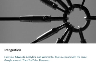 Integration
Link your AdWords, Analytics, and Webmaster Tools accounts with the same
Google account. Then YouTube, Places etc.
 
