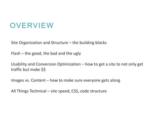 OVERVIEW
Site Organization and Structure – the building blocks
Flash – the good, the bad and the ugly
Usability and Conversion Optimization – how to get a site to not only get
traffic but make $$
Images vs. Content – how to make sure everyone gets along
All Things Technical – site speed, CSS, code structure
 