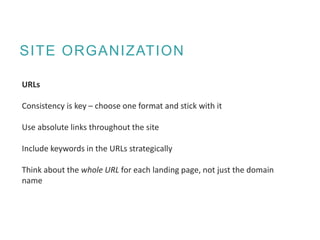 SITE ORGANIZATION
URLs
Consistency is key – choose one format and stick with it
Use absolute links throughout the site
Include keywords in the URLs strategically
Think about the whole URL for each landing page, not just the domain
name
 