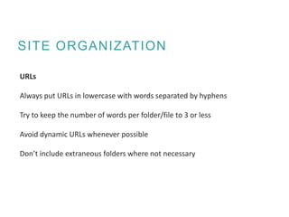 SITE ORGANIZATION
URLs
Always put URLs in lowercase with words separated by hyphens
Try to keep the number of words per folder/file to 3 or less
Avoid dynamic URLs whenever possible
Don’t include extraneous folders where not necessary
 