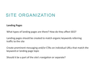 SITE ORGANIZATION
Landing Pages
What types of landing pages are there? How do they affect SEO?
Landing pages should be created to match organic keywords referring
traffic to the site
Create prominent messaging and/or CTAs on individual URLs that match the
keyword or landing page topic
Should it be a part of the site’s navigation or separate?
 