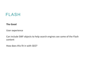 FLASH
The Good
User experience
Can include SWF objects to help search engines see some of the Flash
content
How does this fit in with SEO?
 