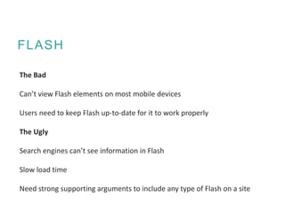 FLASH
The Bad
Can’t view Flash elements on most mobile devices
Users need to keep Flash up-to-date for it to work properly
The Ugly
Search engines can’t see information in Flash
Slow load time
Need strong supporting arguments to include any type of Flash on a site
 