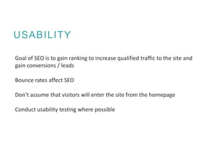 USABILITY
Goal of SEO is to gain ranking to increase qualified traffic to the site and
gain conversions / leads
Bounce rates affect SEO
Don’t assume that visitors will enter the site from the homepage
Conduct usability testing where possible
 