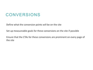 CONVERSIONS
Define what the conversion points will be on the site
Set up measureable goals for these conversions on the site if possible
Ensure that the CTAs for these conversions are prominent on every page of
the site
 