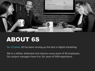 ABOUT 6S
For 13 years, 6S has been serving up the best in digital marketing.
We’re a skilled, dedicated and industry-savvy team of 30 employees.
Our project managers have 4 to 10+ years of SEM experience.
 