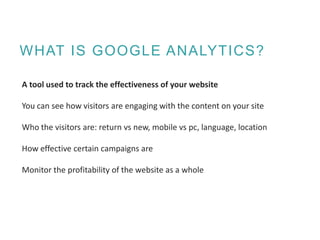 WHAT IS GOOGLE ANALYTICS?
A tool used to track the effectiveness of your website
You can see how visitors are engaging with the content on your site
Who the visitors are: return vs new, mobile vs pc, language, location
How effective certain campaigns are
Monitor the profitability of the website as a whole
 