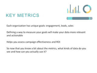 KEY METRICS
Each organization has unique goals: engagement, leads, sales
Defining a way to measure your goals will make your data more relevant
and actionable
Helps you assess campaign effectiveness and ROI
So now that you know a bit about the metrics, what kinds of data do you
see and how can you actually use it?
 