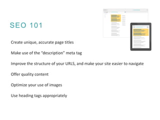 SEO 101
Create unique, accurate page titles
Make use of the “description” meta tag
Improve the structure of your URLS, and make your site easier to navigate
Offer quality content
Optimize your use of images
Use heading tags appropriately
 
