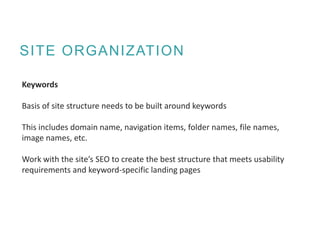 SITE ORGANIZATION
Keywords
Basis of site structure needs to be built around keywords
This includes domain name, navigation items, folder names, file names,
image names, etc.
Work with the site’s SEO to create the best structure that meets usability
requirements and keyword-specific landing pages
 