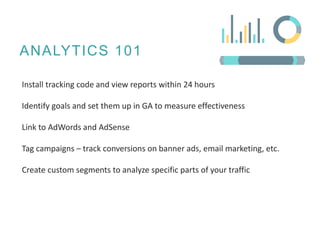 ANALYTICS 101
Install tracking code and view reports within 24 hours
Identify goals and set them up in GA to measure effectiveness
Link to AdWords and AdSense
Tag campaigns – track conversions on banner ads, email marketing, etc.
Create custom segments to analyze specific parts of your traffic
 