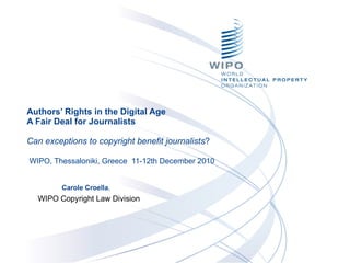Authors’ Rights in the Digital Age  A Fair Deal for Journalists  Can exceptions to copyright benefit journalists ?    WIPO, Thessaloniki, Greece  11-12th December 2010  Carole Croella ,  WIPO Copyright Law Division 