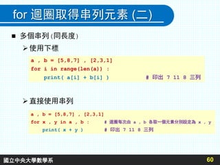 for 迴圈取得串列元素 (二)
 多個串列(同長度)
使用下標
直接使用串列
60
a , b = [5,8,7] , [2,3,1]
for i in range(len(a)) :
print( a[i] + b[i] ) # 印出 7 11 8 三列
a , b = [5,8,7] , [2,3,1]
for x , y in a , b : # 迴圈每次由 a , b 各取一個元素分別設定為 x , y
print( x + y ) # 印出 7 11 8 三列
國立中央大學數學系
 