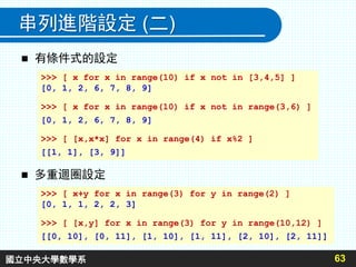 串列進階設定 (二)
 有條件式的設定
63
 多重迴圈設定
>>> [ x for x in range(10) if x not in [3,4,5] ]
[0, 1, 2, 6, 7, 8, 9]
>>> [ x for x in range(10) if x not in range(3,6) ]
[0, 1, 2, 6, 7, 8, 9]
>>> [ [x,x*x] for x in range(4) if x%2 ]
[[1, 1], [3, 9]]
>>> [ x+y for x in range(3) for y in range(2) ]
[0, 1, 1, 2, 2, 3]
>>> [ [x,y] for x in range(3) for y in range(10,12) ]
[[0, 10], [0, 11], [1, 10], [1, 11], [2, 10], [2, 11]]
國立中央大學數學系
 
