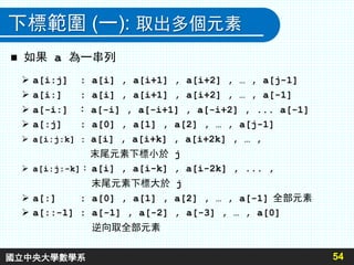 下標範圍 (一): 取出多個元素
 如果 a 為一串列
54
 a[i:j] : a[i] , a[i+1] , a[i+2] , … , a[j-1]
 a[i:] : a[i] , a[i+1] , a[i+2] , … , a[-1]
 a[-i:] ： a[-i] , a[-i+1] , a[-i+2] , ... a[-1]
 a[:j] : a[0] , a[1] , a[2] , … , a[j-1]
 a[i:j:k] : a[i] , a[i+k] , a[i+2k] , … ,
末尾元素下標小於 j
 a[i:j:-k]： a[i] , a[i-k] , a[i-2k] , ... ,
末尾元素下標大於 j
 a[:] : a[0] , a[1] , a[2] , … , a[-1] 全部元素
 a[::-1] : a[-1] , a[-2] , a[-3] , … , a[0]
逆向取全部元素
國立中央大學數學系
 