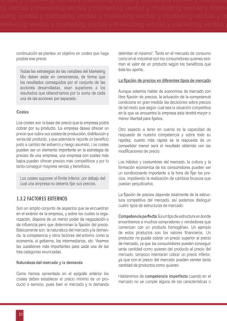 ventas y marketing ventas y marketing ventas y marketing ventas y marketing
ng ventas y marketing ventas y marketing ventas y marketing ventas y marke
keting ventas y marketing ventas y marketing ventas y marketing ventas y m
marketing ventas y marketing ventas y marketing ventas y marketing ventas y



      continuación se plantea un objetivo en costes que haga      delimitan el máximo2. Tanto en el mercado de consumo
      posible ese precio.                                         como en el industrial son los consumidores quienes esti-
                                                                  man el valor de un producto según los beneficios que
        Todas las estrategias de las variables del Marketing      éste les aporta.
        Mix deben estar en consonancia, de forma que
        los resultados conseguidos por el conjunto de las         La fijación de precios en diferentes tipos de mercado
        acciones desarrolladas, sean superiores a los
        resultados que obtendríamos por la suma de cada           Aunque solemos hablar de economías de mercado con
        una de las acciones por separado.                         libre fijación de precios, la actuación de la competencia
                                                                  condiciona en gran medida las decisiones sobre precios
                                                                  de tal modo que según cual sea la situación competitiva
      Costes                                                      en la que se encuentra la empresa ésta tendrá mayor o
                                                                  menor libertad para fijarlos.
      Los costes son la base del precio que la empresa podrá
      cobrar por su producto. La empresa desea ofrecer un         Otro aspecto a tener en cuenta es la capacidad         de
      precio que cubra sus costes de producción, distribución y   respuesta de nuestra competencia y sobre todo          su
      venta del producto, y que además le reporte un beneficio    rapidez, cuanto más rápida se la respuesta de          un
      justo a cambio del esfuerzo y riesgo asumido. Los costes    competidor menor será el resultado obtenido con       las
      pueden ser un elemento importante en la estrategia de       modificaciones de precio.
      precios de una empresa, una empresa con costes más
      bajos pueden ofrecer precios mas competitivos y por lo      Los hábitos y costumbres del mercado, la cultura y la
      tanto conseguir mayores ventas y beneficios.                formación económica de los consumidores pueden ser
                                                                  un condicionante importante a la hora de fijar los pre-
        Los costes suponen el límite inferior, por debajo del     cios, impidiendo la realización de cambios bruscos que
        cual una empresa no debería fijar sus precios.            puedan perjudicarlos.

                                                                  La fijación de precios depende totalmente de la estruc-
      1.3.2 Factores externos                                     tura competitiva del mercado, así podemos distinguir
                                                                  cuatro tipos de estructuras de mercado:
      Son un amplio conjunto de aspectos que se encuentran
      en el exterior de la empresa, y sobre los cuales la orga-
                                                                  Competencia perfecta: Es un tipo de estructura en donde
      nización, dispone de un menor poder de negociación o
                                                                  encontramos a muchos compradores y vendedores que
      de influencia pero que determinan la fijación del precio.
                                                                  comercian con un producto homogéneo. Un ejemplo
      Básicamente son: la naturaleza del mercado y la deman-
                                                                  de estos productos son los valores financieros. Un
      da, la competencia y otros factores del entorno como la
                                                                  productor no puede cobrar un precio superior al precio
      economía, el gobierno, los intermediarios, etc. Veamos
                                                                  de mercado, ya que los consumidores pueden conseguir
      las cuestiones más importantes para cada una de las
                                                                  tanta cantidad como quieran del producto al precio del
      tres categorías enunciadas.
                                                                  mercado, tampoco intentarán cobrar un precio inferior,
                                                                  ya que con el precio del mercado pueden vender tanta
      Naturaleza del mercado y la demanda
                                                                  cantidad de productos como quieran.
      Como hemos comentado en el epígrafe anterior los
                                                                  Hablaremos de competencia imperfecta cuando en el
      costes deben establecer el precio mínimo de un pro-
                                                                  mercado no se cumple alguna de las características o
      ducto o servicio, pues bien el mercado y la demanda




       10
 