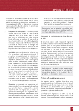 g ventas y marketing ventas y marketing ventas y marketing ventas y market-
eting ventas y marketing ventas y marketing ventas y marketing ventas y mar-
marketing ventas y marketing ventas y marketing ventas y marketing ventas y
 y marketing ventas y marketing ventas y marketing ventas y marketing ventas
                                                                                      FIJACIÓN DE PRECIOS


      condiciones de la competencia perfecta. Se trata de un            monopolio publico, puede perseguir distintos obje-
      tipo de mercado más habitual y en el que las empre-               tivos en precios, puede fijar precios que no cubran
      sas intentan conseguir el mayor control posible sobre el          los costes por ser un bien necesario o viceversa
      mercado para poder influir en el precio del producto y            fijar un precio muy alto para frenar el consumo.
      mejorar su beneficio. Cuando hablamos de competencia
      imperfecta distinguimos tres tipos:                            Dependiendo de la situación competitiva del
                                                                     mercado en el que vendamos nuestro producto la
      •	   Competencia monopolística: el mercado está                estrategia de precio puede ser diferente.
           formado por un gran número de compradores y
           vendedores y en él se venden productos simi-
                                                                   Percepción de los consumidores sobre el precio y
           lares pero no homogéneos. Así cada empresa
                                                                   el valor
           intenta diferenciar su producto de los demás a
           través fundamentalmente de la publicidad y de las
                                                                   El consumidor es quien decide si el precio de un producto
           marcas con el objetivo de individualizar al máximo
                                                                   es el adecuado o no. Cuando un consumidor compra un
           su mercado de ventas. Se trata de conseguir una
                                                                   producto, paga un valor (precio) a cambio de otro: el
           sección monopolística para un producto de una
                                                                   beneficio que le aporta ese producto o servicio. Destacar
           empresa dentro de un mercado de competencia.
                                                                   que los beneficios percibidos no sólo dependen del
                                                                   precio sino también de otros factores como el nombre de
      •	   Oligopolio: es un mercado en el que concurren mu-
                                                                   la marca, el lugar de compra, etc. Y que los compradores
           chos compradores y sólo algunos vendedores. El
                                                                   no juzgan los precios individualmente, sino que más
           producto se ve muy afectado por las estrategias de
                                                                   bien comparan conjuntos de precios, tales como precios
           fijación de precios que adopten sus competidores.
                                                                   históricos, precios de productos competidores o precios
           El producto comercializado puede ser homogéneo
                                                                   de productos sustitutivos. Las respuestas de los clientes
           (acero, aluminio) o heterogéneo (coches, ordena-
                                                                   a los precios se basan en algo que va mucho más allá de
           dores). Por ejemplo, si un productor de aluminio re-
                                                                   un cálculo meramente racional.
           duce su precio drásticamente, un número elevado
           de consumidores comprarán el aluminio a este
                                                                     Es fundamental a la hora de formular una estrategia
           proveedor. Los demás productores deberán reducir
                                                                     de fijación de precios conocer el valor que los
           también sus precios o incrementar los servicios
                                                                     consumidores perciben en el producto y fijar un
           ofrecidos al cliente, si un productor eleva sus pre-
                                                                     precio que se adecue a ese valor.
           cios, puede que sus competidores no se unan a su
           iniciativa, si es así, el primer productor deberá re-
           nunciar a la subida del precio o resignarse a perder    Análisis de la relación precio-demanda
           a los consumidores a favor de sus competidores.         Las variables precio y cantidad demandada suelen
                                                                   comportarse en la mayoría de los casos como inversamente
      •	   Monopolio: es un mercado en el que existe un úni-       proporcionales, es decir a mayor precio menor cantidad
           co suministrador. En un monopolio privado regulado      demandada. Los consumidores con un presupuesto
           (una compañía eléctrica o una autopista o peaje) el     limitado probablemente compraran en menor medida un
           gobierno permite a la empresa fijar precios que le      producto si su precio es demasiado alto.
           aporten un “beneficio justo”, que le permitan man-
           tenerse y crecer lo necesario. Por el contrario en un   La relación entre el precio que se cobra y el nivel de
           monopolio privado no regulado el productor es libre     demanda que se consigue viene reflejado por la curva de
           de fijar cualquier precio que soporte el mercado. Un    demanda. Esta curva muestra el número de unidades que




                                                                                                                         11
 