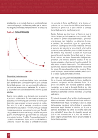 ventas y marketing ventas y marketing ventas y marketing ventas y marketing
ng ventas y marketing ventas y marketing ventas y marketing ventas y marke
keting ventas y marketing ventas y marketing ventas y marketing ventas y m
marketing ventas y marketing ventas y marketing ventas y marketing ventas y



      se adquirirían en el mercado durante un periodo de tiempo       no aumenta de forma significativa) y a la derecha un
      determinado y según los diferentes precios que se puedan        producto con una demanda más elástica (ante la misma
      fijar. El gráfico 1 muestra una representación de esta curva    variación de precio que el caso anterior la cantidad
                                                                      demandada aumenta significativamente).
      Gráfico 1: Curva de demanda
                                                                      Existen factores que intervienen el hecho de que la
                                                                      demanda de un producto sea más o menos elástica. Así,
                       c                                              los bienes de primera necesidad tienden a presentar
                                                                      una demanda más inelástica. Los alimentos, la ropa,
                                                                      el petróleo y los suministros (agua, luz y gas) suelen
                                                                      presentan a corto plazo demandas inelásticas. Llevado
                                                                      al extremo, por ejemplo la leche infantil o la insulina
                                                                      presentan para una familia o para un diabético una curva
      precio




                                                                      de demanda muy inelástica, es decir por mucho que
                                   b                                  suba el precio la cantidad demandada será la misma.
                                                                      Por el contrario, los bienes denominados de lujo suelen
                                                                      presentan una demanda bastante elástica. Al no ser
                                                              a       bienes necesarios, el consumidor puede prescindir de
                                                                      ellos en un momento determinado. Esto determina que
                                                                      su demanda reaccione con intensidad ante variaciones
                                                                      del precio. Un ejemplo pueden ser los cruceros. Si su
                                 cantidad                             precio se dispara las ventas descenderán, por el contra,
                                                                      si su precio baja su demanda aumentará.
      Elasticidad de la demanda
                                                                      Otro motivo que influye en la elasticidad de la demanda
      Podría definirse como la sensibilidad de las variaciones        de un producto es la existencia de bienes sustitutivos
      de la demanda a los cambios en el precio. Si la cantidad        cercanos, un ejemplo son las diferentes frutas. Si el
      demandada apenas varía con una reducción del precio,            precio del plátano sube siempre podremos comprar
      decimos que la demanda es inelástica. Por el contrario          manzanas, con lo cual la demanda tiende a ser más
      si la cantidad varía considerablemente, decimos que es          elástica. En el caso de que no existan bienes sustitutivos
      elástica.                                                       cercanos la demanda será más inelástica, un ejemplo
                                                                      es la leche.
      Cuanto menos elástica es la demanda, más le conviene
      al productor subir el precio. Por el contrario, si la demanda   El horizonte temporal influye también. Los bienes suelen
      es elástica, el vendedor puede considerar la disminución        tener una demanda más elástica cuando se analiza un
      de precios para conseguir un mayor volumen de ventas.           horizonte temporal mayor. Por ejemplo, si sube el precio
      Esta solución es eficaz siempre y cuando los costes             de la gasolina (dentro de ciertos límites) el consumidor
      extraordinarios por producir y vender una mayor cantidad        tendrá que seguir llenando el depósito por lo que la
      no sean superiores al aumento de los ingresos. También          cantidad demandada no sufrirá en el corto plazo una
      hay que tener en cuenta que la mayoría de las empresas          gran variación.A largo plazo la situación cambia, ya
      quieren evitar fijar precios que conviertan sus productos       que muchos consumidores a la hora de renovar su
      en productos básicos. El gráfico 2 representa en su parte       coche elegirán uno con motor diesel, lo que hará caer la
      izquierda una demanda de un producto más inelástico             demanda de gasolina.
      (ante una variación del precio la cantidad demandada




        12
 