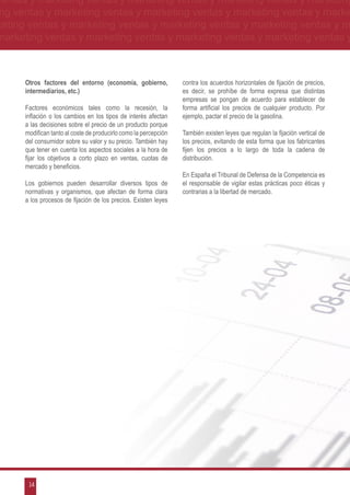 ventas y marketing ventas y marketing ventas y marketing ventas y marketing
ng ventas y marketing ventas y marketing ventas y marketing ventas y marke
keting ventas y marketing ventas y marketing ventas y marketing ventas y m
marketing ventas y marketing ventas y marketing ventas y marketing ventas y



      Otros factores del entorno (economía, gobierno,             contra los acuerdos horizontales de fijación de precios,
      intermediarios, etc.)                                       es decir, se prohíbe de forma expresa que distintas
                                                                  empresas se pongan de acuerdo para establecer de
      Factores económicos tales como la recesión, la              forma artificial los precios de cualquier producto. Por
      inflación o los cambios en los tipos de interés afectan     ejemplo, pactar el precio de la gasolina.
      a las decisiones sobre el precio de un producto porque
      modifican tanto al coste de producirlo como la percepción   También existen leyes que regulan la fijación vertical de
      del consumidor sobre su valor y su precio. También hay      los precios, evitando de esta forma que los fabricantes
      que tener en cuenta los aspectos sociales a la hora de      fijen los precios a lo largo de toda la cadena de
      fijar los objetivos a corto plazo en ventas, cuotas de      distribución.
      mercado y beneficios.
                                                                  En España el Tribunal de Defensa de la Competencia es
      Los gobiernos pueden desarrollar diversos tipos de          el responsable de vigilar estas prácticas poco éticas y
      normativas y organismos, que afectan de forma clara         contrarias a la libertad de mercado.
      a los procesos de fijación de los precios. Existen leyes




       14
 