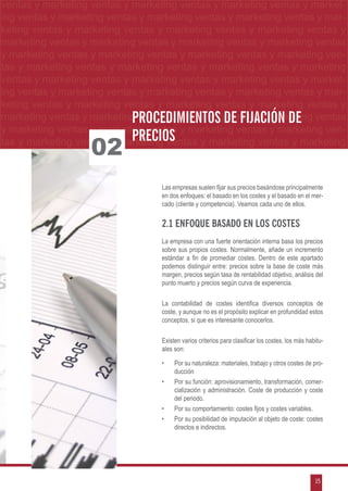 g ventas y marketing ventas y marketing ventas y marketing ventas y market-
  ventas y marketing ventas y marketing ventas y marketing ventas y market-
etingventas yymarketing ventas yymarketing ventas yymarketing ventas yy mar-
  ing ventas marketing ventas marketing ventas marketing ventas mar-
marketing ventas y marketing ventas y marketing ventas y marketing ventasyy
  keting ventas y marketing ventas y marketing ventas y marketing ventas
 ymarketing ventas yymarketing ventas yymarketing ventas yy marketing ventas
   marketing ventas marketing ventas marketing ventas marketing ventas
                                                               FIJACIÓN DE PRECIOS
 y marketing ventas y marketing ventas y marketing ventas y marketing ven-
 tas y marketing ventas y marketing ventas y marketing ventas y marketing
 ventas y marketing ventas y marketing ventas y marketing ventas y market-
 ing ventas y marketing ventas y marketing ventas y marketing ventas y mar-
 keting ventas y marketing ventas y marketing ventas y marketing ventas y
 marketing ventas y marketing ventas y marketingde fijación de ventas
                             Procedimientos ventas y marketing
 y marketing ventas y marketing ventas y marketing ventas y marketing ven-
                             precios
                    02
 tas y marketing ventas y marketing ventas y marketing ventas y marketing



                                   Las empresas suelen fijar sus precios basándose principalmente
                                   en dos enfoques: el basado en los costes y el basado en el mer-
                                   cado (cliente y competencia). Veamos cada uno de ellos.

                                   2.1 Enfoque basado en los costes
                                   La empresa con una fuerte orientación interna basa los precios
                                   sobre sus propios costes. Normalmente, añade un incremento
                                   estándar a fin de promediar costes. Dentro de este apartado
                                   podemos distinguir entre: precios sobre la base de coste más
                                   margen, precios según tasa de rentabilidad objetivo, análisis del
                                   punto muerto y precios según curva de experiencia.

                                   La contabilidad de costes identifica diversos conceptos de
                                   coste, y aunque no es el propósito explicar en profundidad estos
                                   conceptos, si que es interesante conocerlos.

                                   Existen varios criterios para clasificar los costes, los más habitu-
                                   ales son:

                                   •	   Por su naturaleza: materiales, trabajo y otros costes de pro-
                                        ducción
                                   •	   Por su función: aprovisionamiento, transformación, comer-
                                        cialización y administración. Coste de producción y coste
                                        del periodo.
                                   •	   Por su comportamiento: costes fijos y costes variables.
                                   •	   Por su posibilidad de imputación al objeto de coste: costes
                                        directos e indirectos.




                                                                                                   15
 